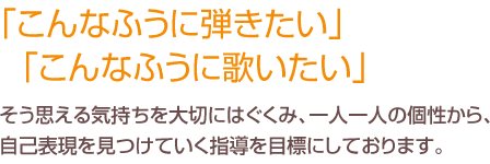 こんなふうに弾きたい」「こんなふうに歌いたい」そう思える気持ちを大切にはぐくみ、一人一人の個性から、自己表現を見つけていく指導を目標にしております。